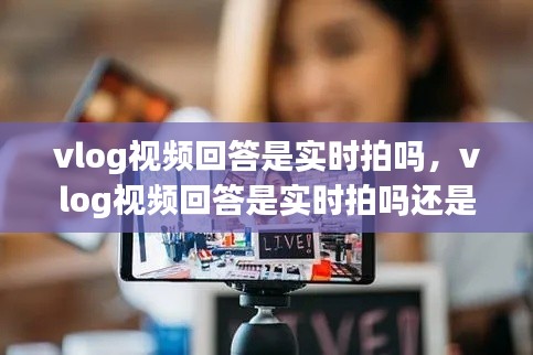vlog视频回答是实时拍吗，vlog视频回答是实时拍吗还是虚拟 