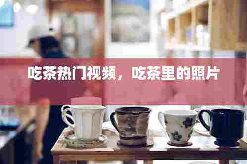 吃茶热门视频，吃茶里的照片 