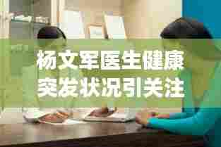 杨文军医生健康突发状况引关注,医疗英雄的健康状况牵动人心