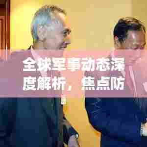全球军事动态深度解析,焦点防务最新视频报道