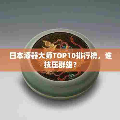 日本漆器大师TOP10排行榜，谁技压群雄？