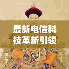 最新电信科技革新引领行业风向,新闻头条大揭秘!