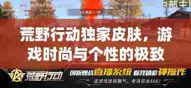 荒野行动独家皮肤，游戏时尚与个性的极致融合，引领潮流新风尚！