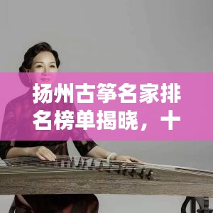 扬州古筝名家排名榜单揭晓,十大顶尖演奏家风采盘点!