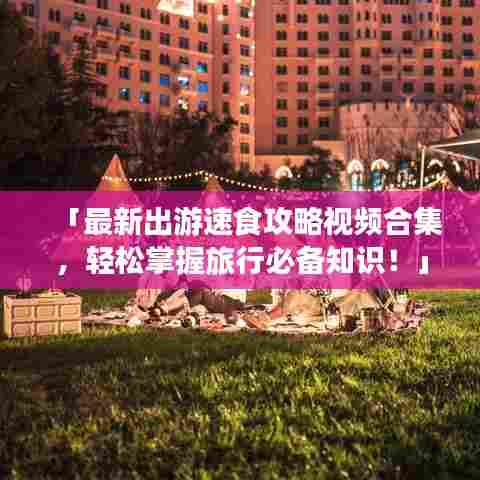 「最新出游速食攻略视频合集，轻松掌握旅行必备知识！」