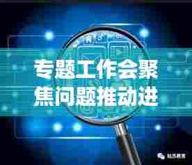 专题工作会聚焦问题推动进展，加速解决难题，助力高效前行