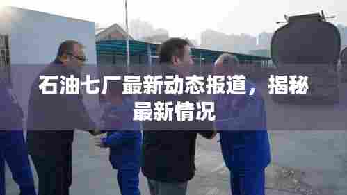 石油七厂最新动态报道，揭秘最新情况