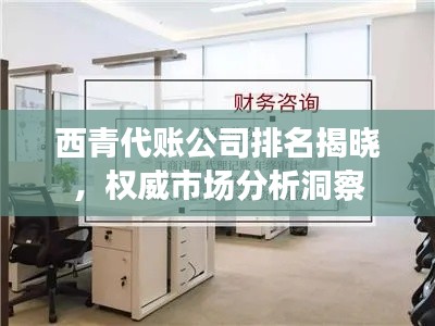 西青代账公司排名揭晓,权威市场分析洞察