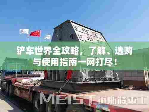 铲车世界全攻略,了解、选购与使用指南一网打尽!