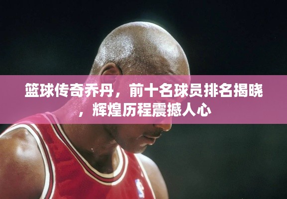 篮球传奇乔丹,前十名球员排名揭晓,辉煌历程震撼人心