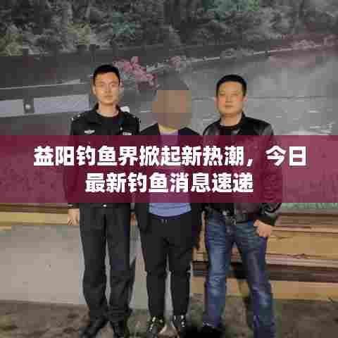 益阳钓鱼界掀起新热潮，今日最新钓鱼消息速递